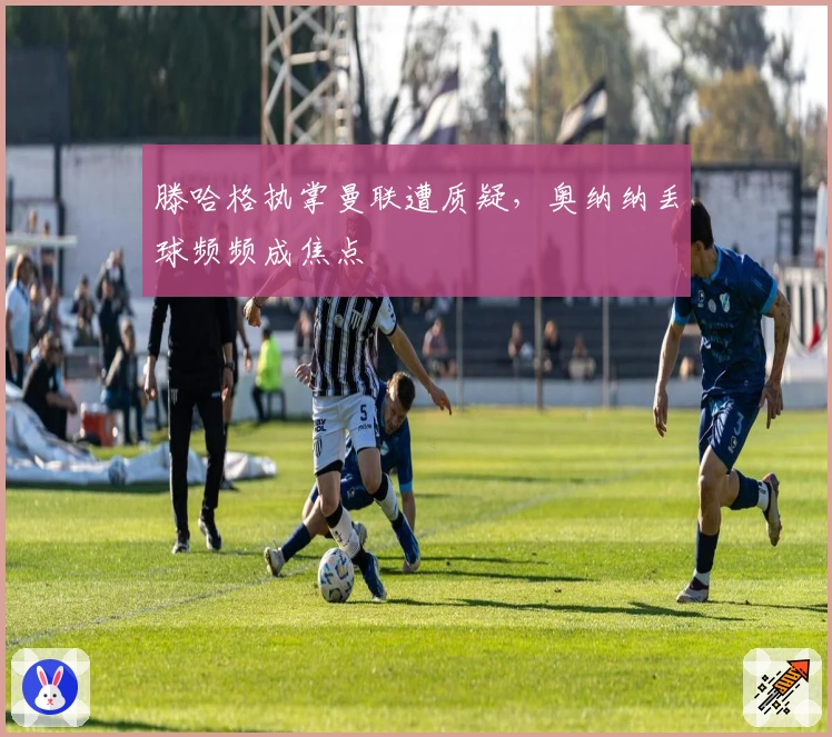 滕哈格执掌曼联遭质疑，奥纳纳丢球频频成焦点