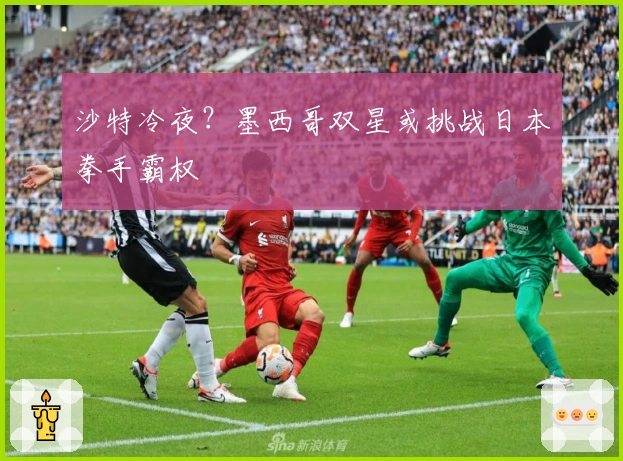 沙特冷夜？墨西哥双星或挑战日本拳手霸权