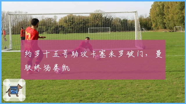 约罗十五号助攻卡塞米罗破门，曼联终场奏凯