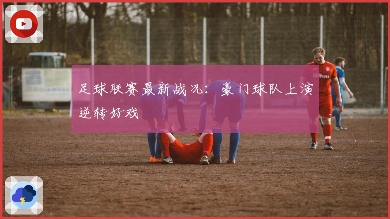 足球联赛最新战况：豪门球队上演逆转好戏