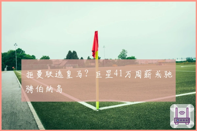拒曼联选皇马？巨星41万周薪或驰骋伯纳乌