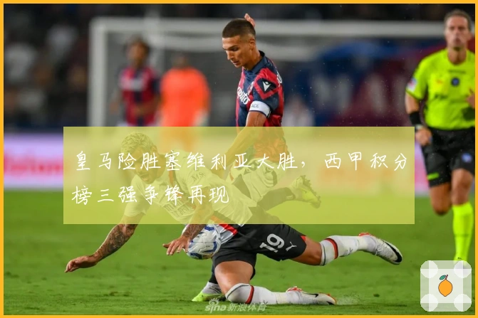 皇马险胜塞维利亚大胜，西甲积分榜三强争锋再现