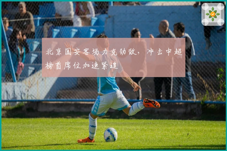 北京国安客场力克劲敌,冲击中超榜首席位加速紧追