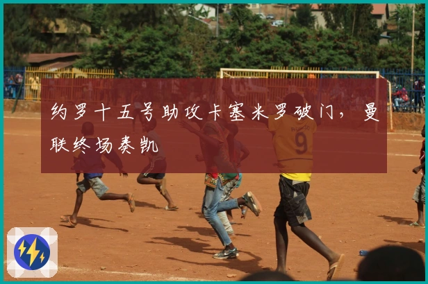 约罗十五号助攻卡塞米罗破门，曼联终场奏凯