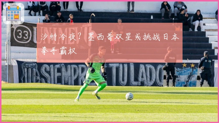 沙特冷夜？墨西哥双星或挑战日本拳手霸权