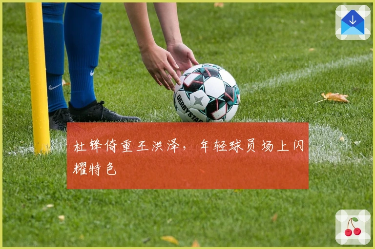 杜锋倚重王洪泽，年轻球员场上闪耀特色