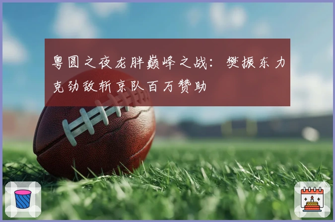 粤圆之夜龙胖巅峰之战：樊振东力克劲敌斩京队百万赞助