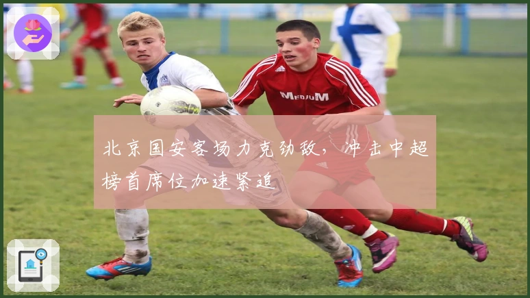 北京国安客场力克劲敌，冲击中超榜首席位加速紧追