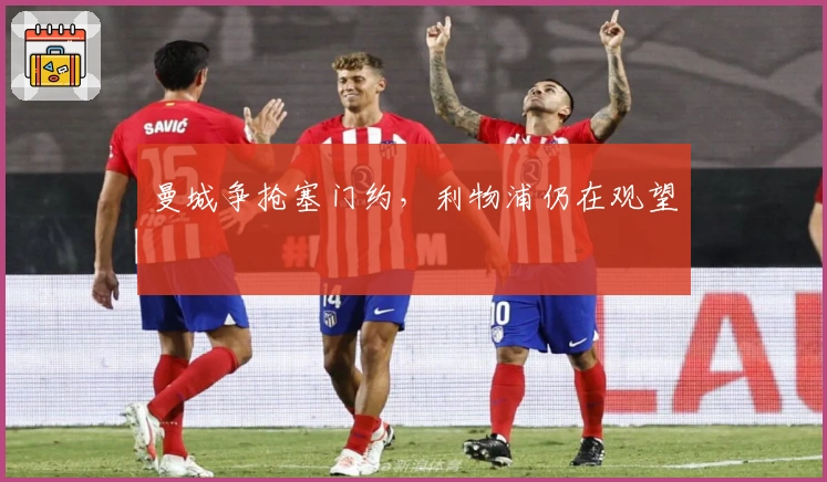 曼城争抢塞门约，利物浦仍在观望