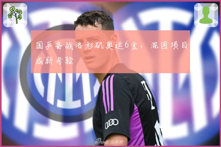 国乒备战洛杉矶奥运6金，混团项目成新考验