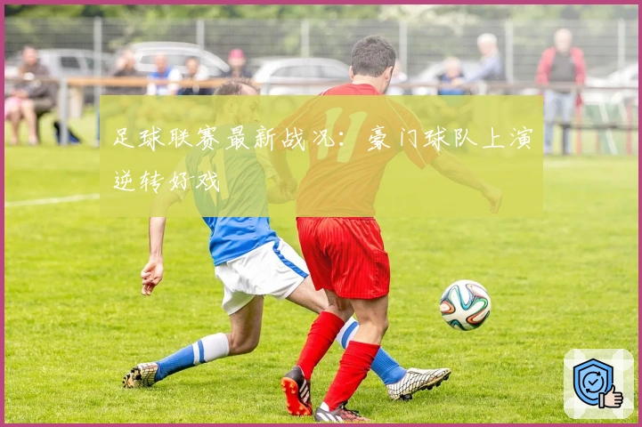 足球联赛最新战况：豪门球队上演逆转好戏